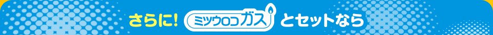 さらに! ミツウロコガスとセットなら