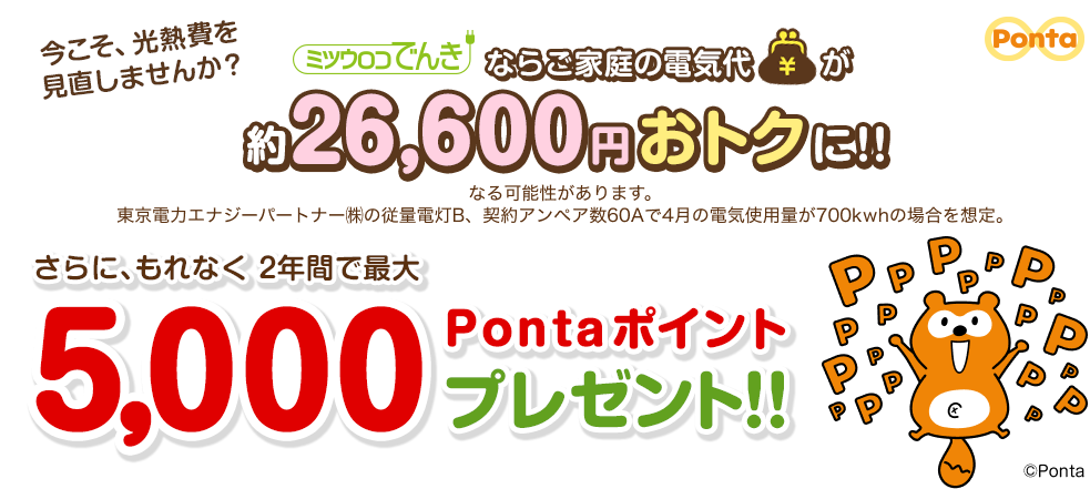 今こそ、光熱費を見直しませんか？ ミツウロコでんきならご家庭の電気代が約26,600円おトクに！！ なる可能性があります。東京電力エナジーパートナー㈱の従量電灯B、契約アンペア数60Aで4月の電気使用量が700kwhの場合を想定。 さらに、もれなく2年間で最大5,000Pontaポイントプレゼント!!